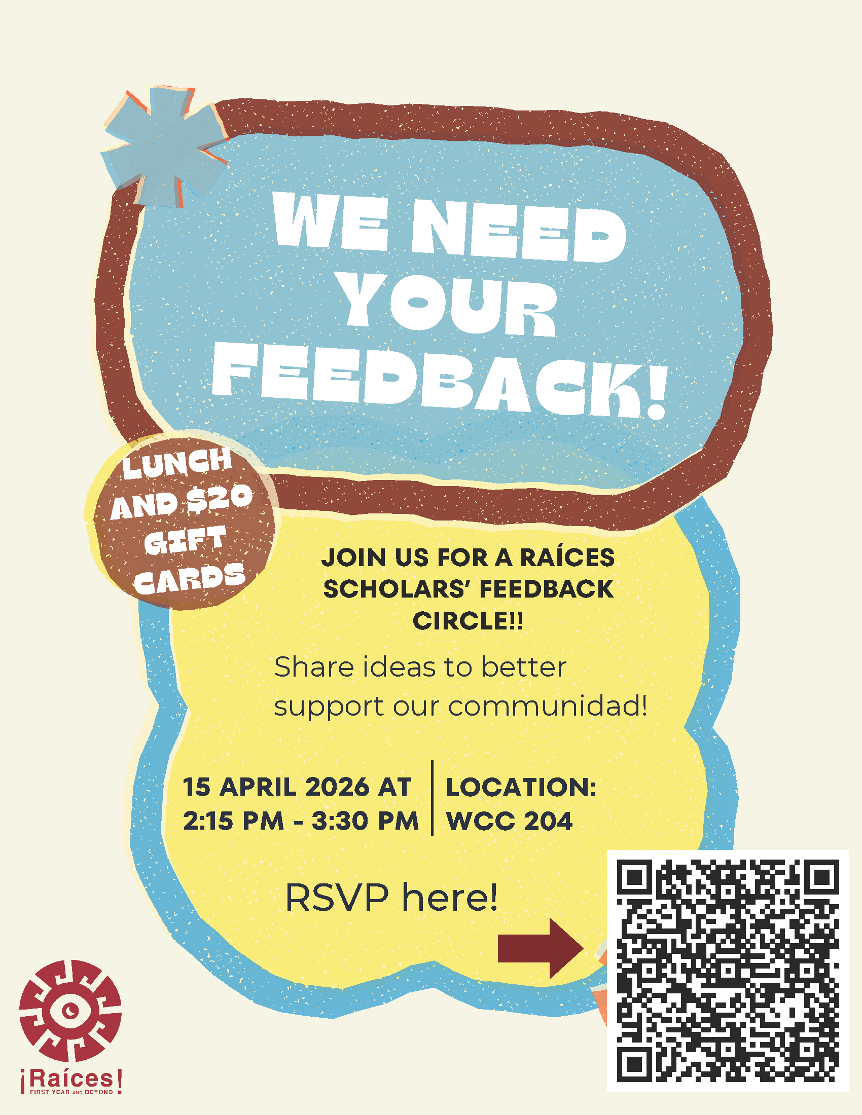 We need your feedback! Join us for a Raices Scholar feedback circle. Share ideas to better support our communidad. April 16, 2026 at 2:15 p.m. - 3:30 p.m. Lunch and $20 gift card available - RSVP link: https://docs.google.com/forms/d/e/1FAIpQLSdU7nfdboqXAFNuMJnl7p3DKNgcmk25tO4V6Lq4HVhGTpVyyw/viewform?pli=1 - click for PDF
